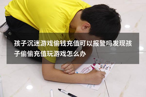 孩子沉迷游戏偷钱充值可以报警吗（发现孩子偷偷充值玩游戏怎么办）