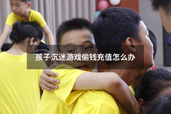 孩子沉迷游戏偷钱充值怎么办