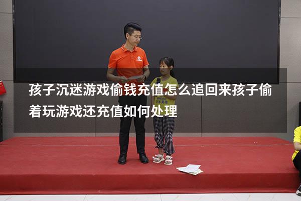孩子沉迷游戏偷钱充值怎么追回来（孩子偷着玩游戏还充值,如何处理）
