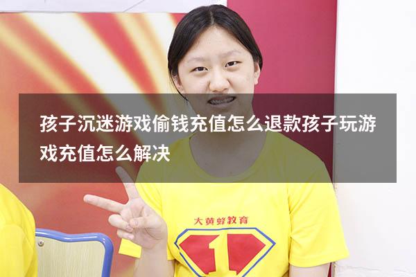 孩子沉迷游戏偷钱充值怎么退款（孩子玩游戏充值怎么解决）