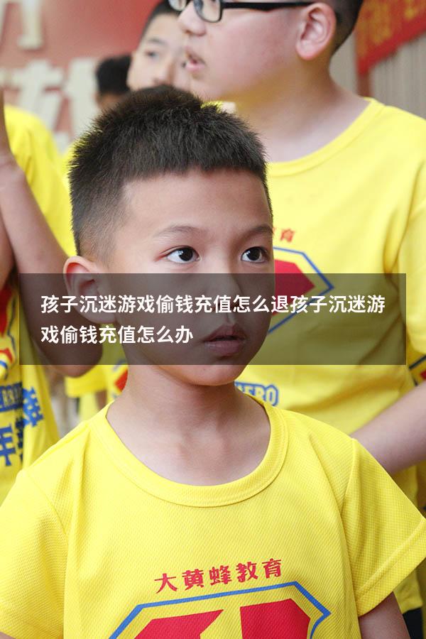 孩子沉迷游戏偷钱充值怎么退（孩子沉迷游戏偷钱充值怎么办）