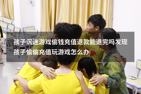 孩子沉迷游戏偷钱充值退款能退完吗（发现孩子偷偷充值玩游戏怎么办）