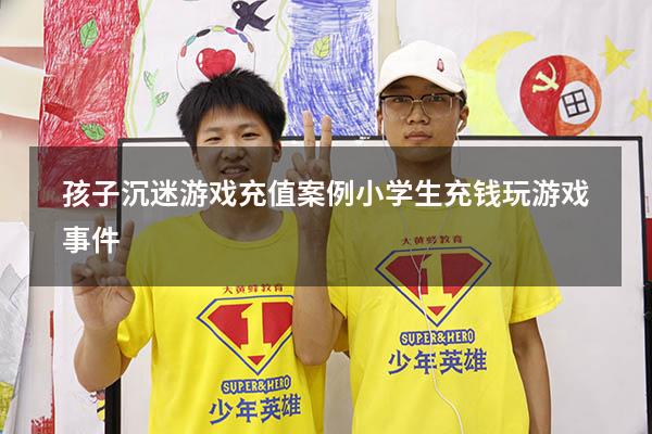 孩子沉迷游戏充值案例（小学生充钱玩游戏事件）