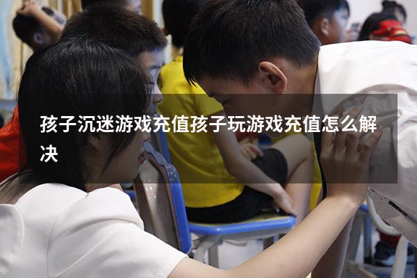 孩子沉迷游戏充值（孩子玩游戏充值怎么解决）