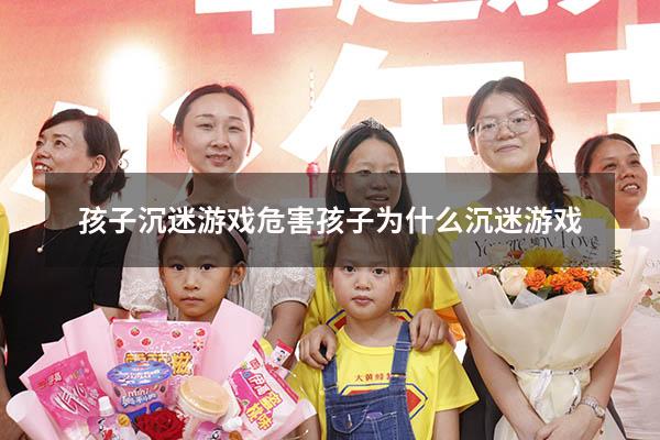 孩子沉迷游戏危害（孩子为什么沉迷游戏）