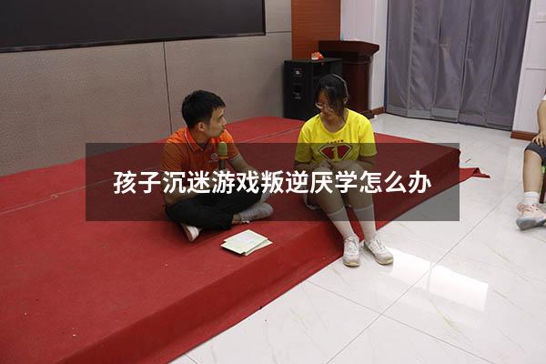 孩子沉迷游戏叛逆厌学怎么办