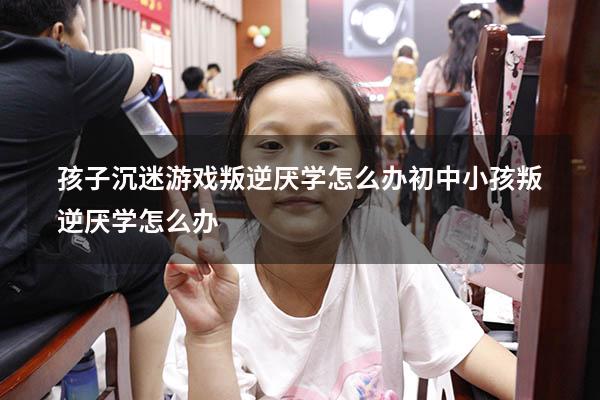 孩子沉迷游戏叛逆厌学怎么办（初中小孩叛逆厌学怎么办）