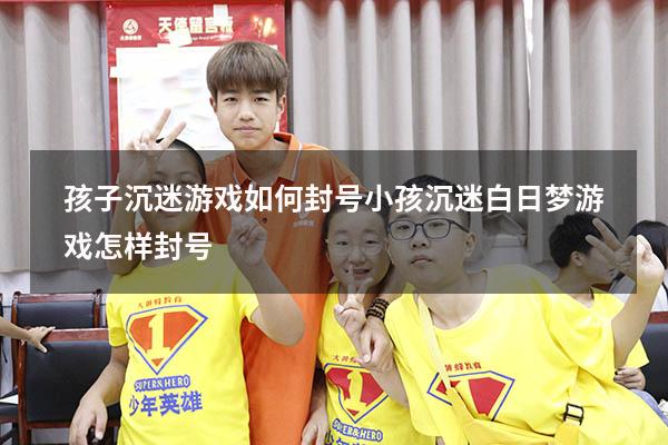 孩子沉迷游戏如何封号小孩沉迷白日梦游戏怎样封号