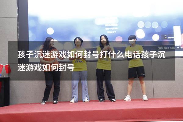 孩子沉迷游戏如何封号打什么电话（孩子沉迷游戏如何封号）