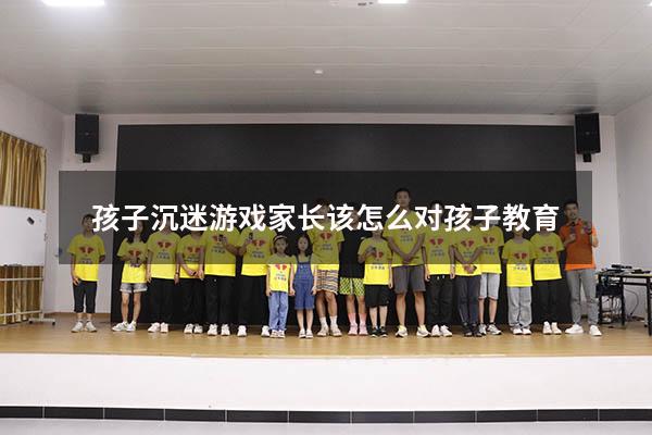 孩子沉迷游戏家长该怎么对孩子教育