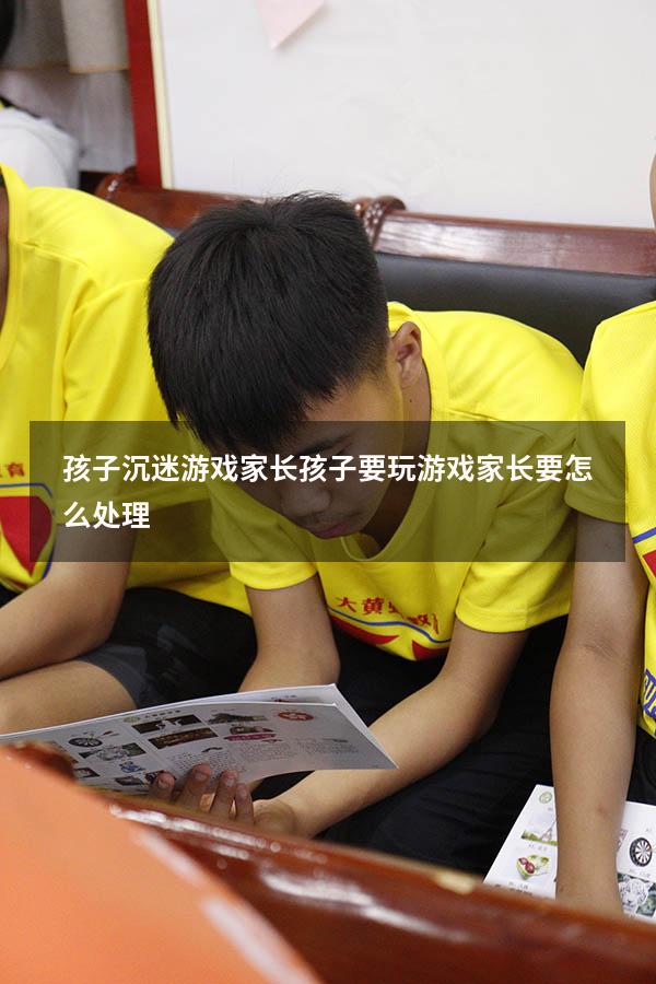 孩子沉迷游戏家长（孩子要玩游戏家长要怎么处理）