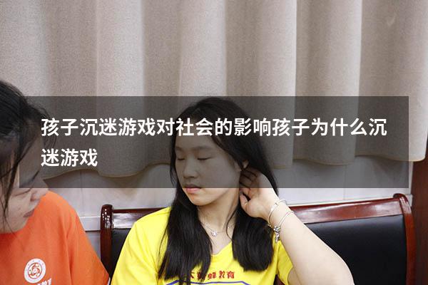 孩子沉迷游戏对社会的影响（孩子为什么沉迷游戏）