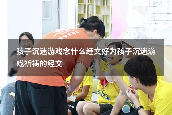 孩子沉迷游戏念什么经文好（为孩子沉迷游戏祈祷的经文）