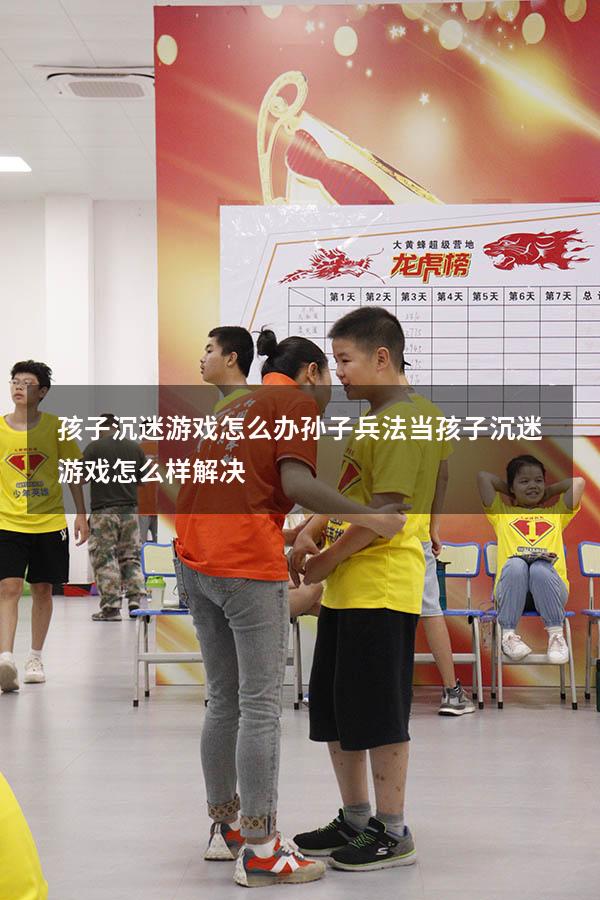 孩子沉迷游戏怎么办孙子兵法（当孩子沉迷游戏怎么样解决）