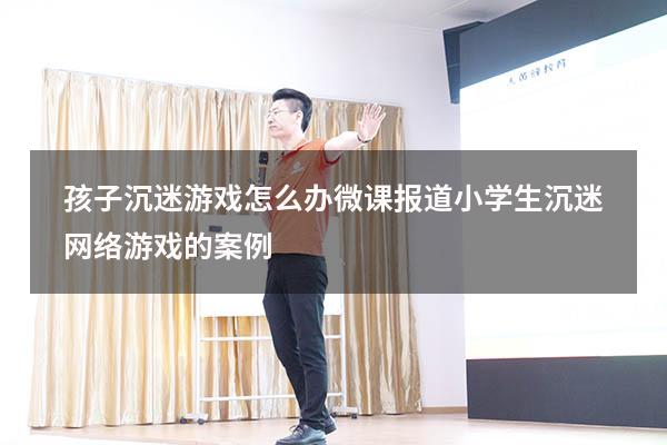 孩子沉迷游戏怎么办微课报道（小学生沉迷网络游戏的案例）