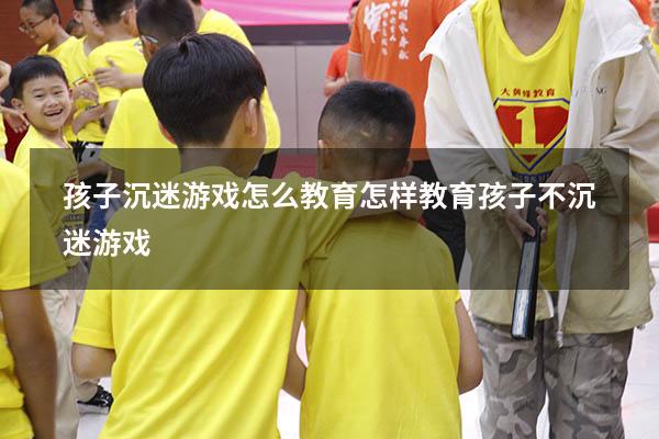 孩子沉迷游戏怎么教育（怎样教育孩子不沉迷游戏）