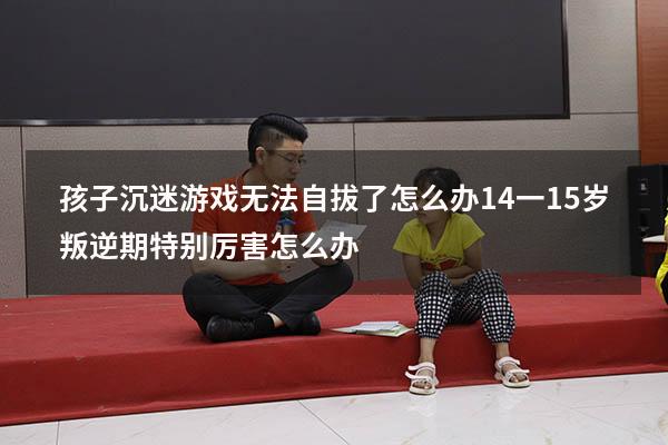 孩子沉迷游戏无法自拔了怎么办（14一15岁叛逆期特别厉害怎么办）