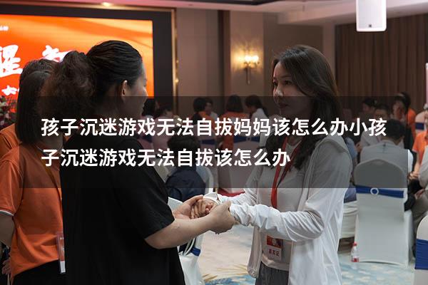 孩子沉迷游戏无法自拔妈妈该怎么办（小孩子沉迷游戏无法自拔该怎么办）