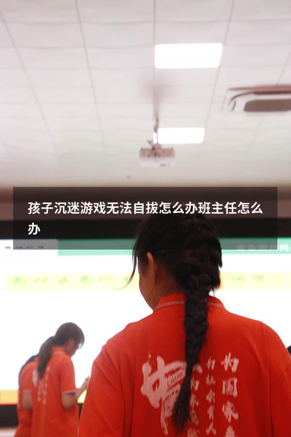 孩子沉迷游戏无法自拔怎么办班主任怎么办