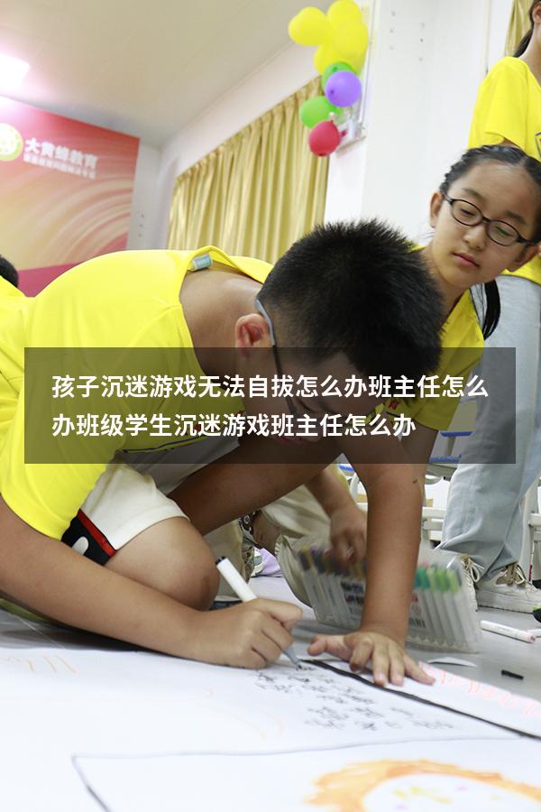 孩子沉迷游戏无法自拔怎么办班主任怎么办（班级学生沉迷游戏,班主任怎么办）