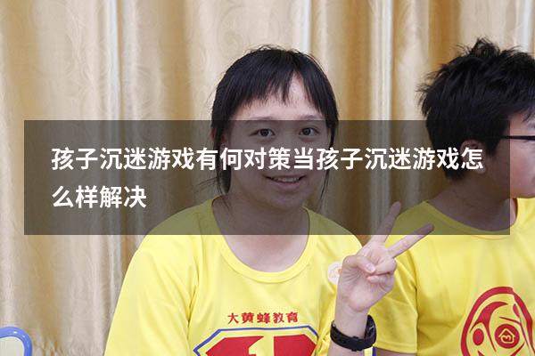 孩子沉迷游戏有何对策（当孩子沉迷游戏怎么样解决）