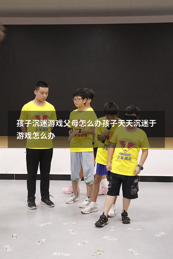 孩子沉迷游戏父母怎么办（孩子天天沉迷于游戏怎么办）