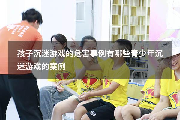 孩子沉迷游戏的危害事例有哪些（青少年沉迷游戏的案例）