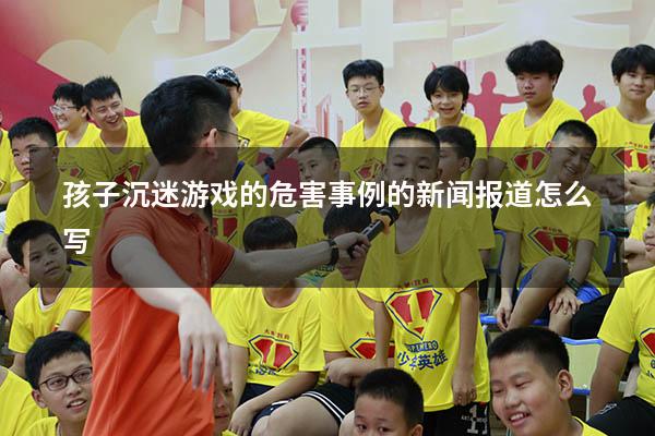 孩子沉迷游戏的危害事例的新闻报道怎么写