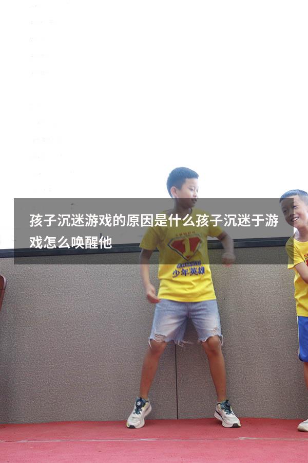 孩子沉迷游戏的原因是什么（孩子沉迷于游戏怎么唤醒他）