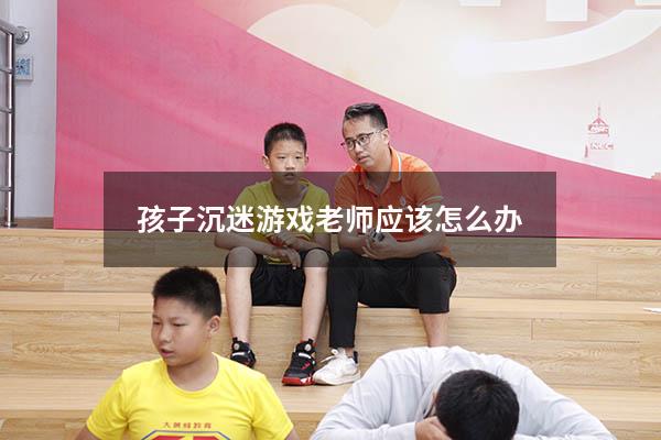 孩子沉迷游戏老师应该怎么办