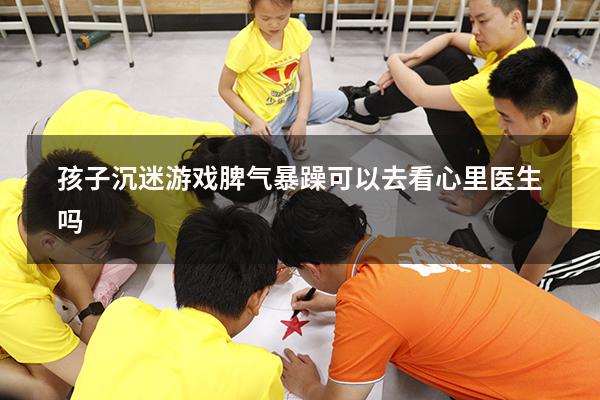 孩子沉迷游戏脾气暴躁可以去看心里医生吗