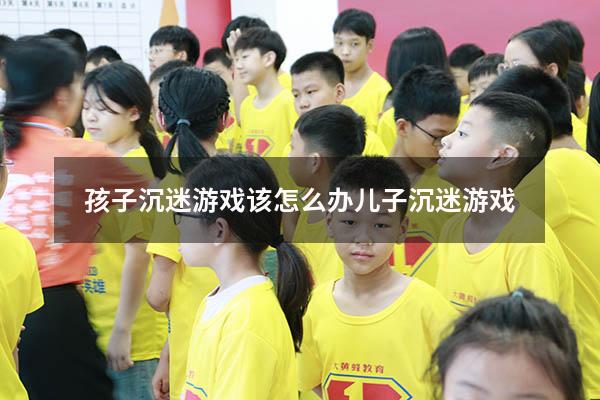 孩子沉迷游戏该怎么办儿子沉迷游戏