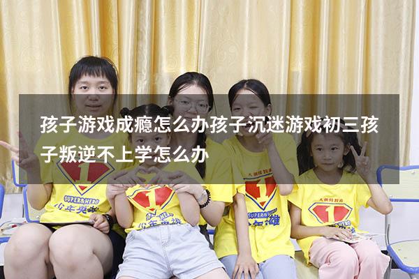 孩子游戏成瘾怎么办孩子沉迷游戏（初三孩子叛逆不上学怎么办）