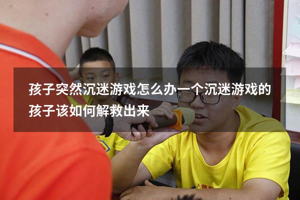 孩子突然沉迷游戏怎么办（一个沉迷游戏的孩子该如何解救出来）