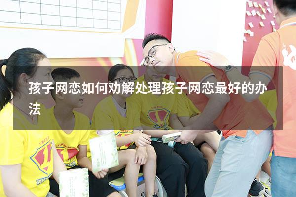 孩子网恋如何劝解（处理孩子网恋最好的办法）