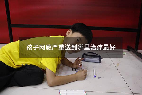 孩子网瘾严重送到哪里治疗最好