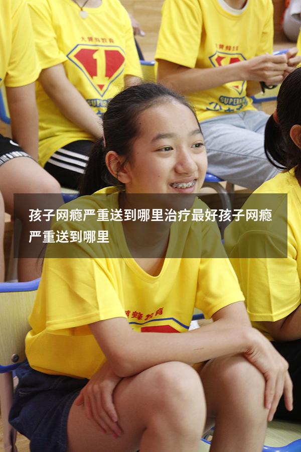 孩子网瘾严重送到哪里治疗最好（孩子网瘾严重送到哪里）