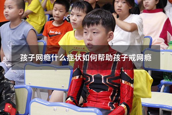 孩子网瘾什么症状（如何帮助孩子戒网瘾）