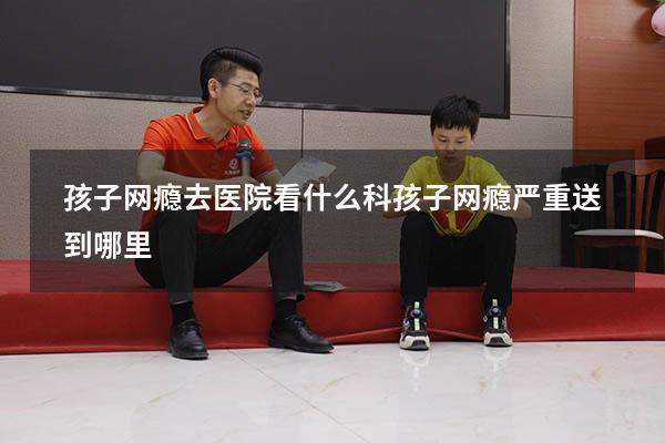 孩子网瘾去医院看什么科（孩子网瘾严重送到哪里）
