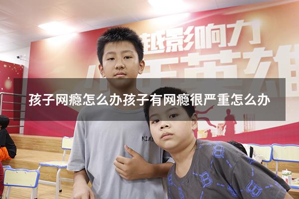 孩子网瘾怎么办（孩子有网瘾很严重怎么办）