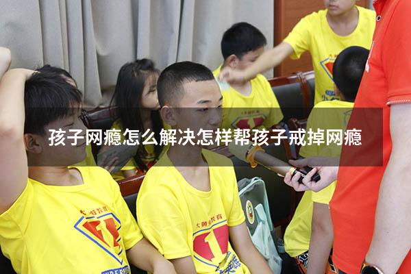 孩子网瘾怎么解决（怎样帮孩子戒掉网瘾）
