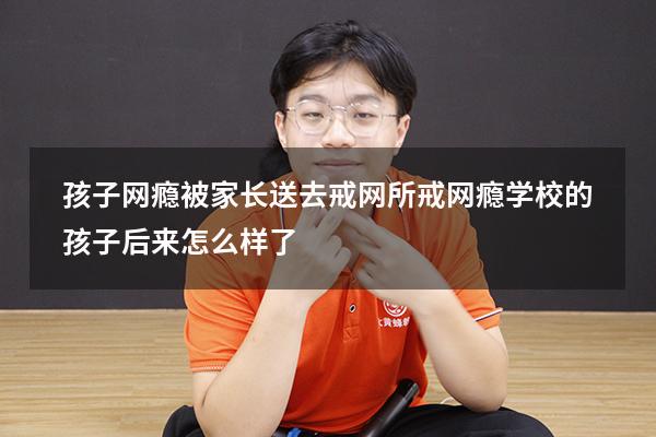 孩子网瘾被家长送去戒网所（戒网瘾学校的孩子后来怎么样了）
