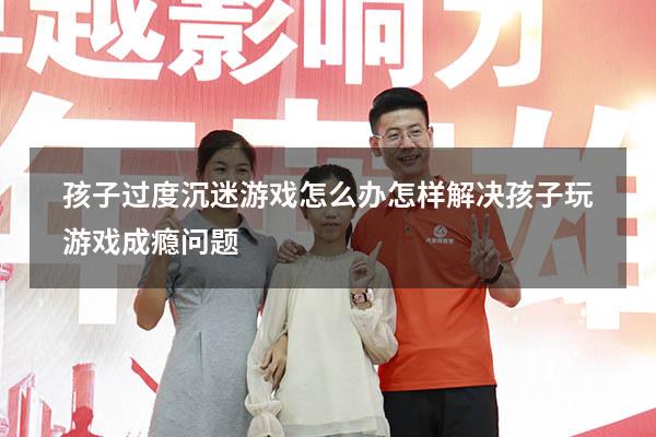 孩子过度沉迷游戏怎么办（怎样解决孩子玩游戏成瘾问题）