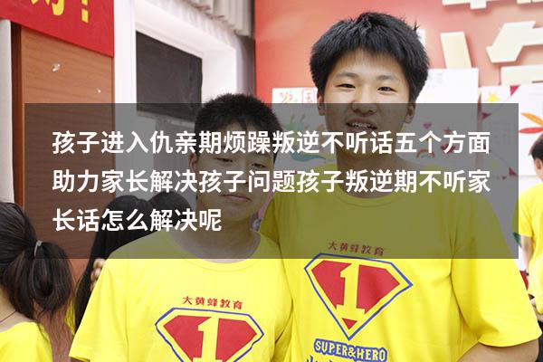 孩子进入仇亲期，烦躁叛逆不听话，五个方面助力家长解决孩子问题（孩子叛逆期不听家长话怎么解决呢）