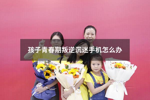 孩子青春期叛逆沉迷手机怎么办