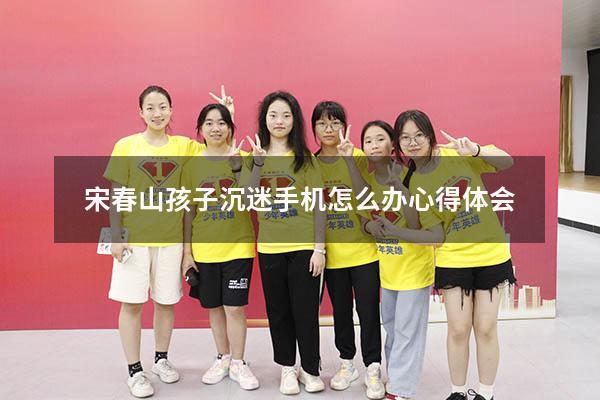 宋春山孩子沉迷手机怎么办心得体会