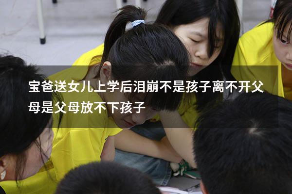 宝爸送女儿上学后泪崩：不是孩子离不开父母，是父母放不下孩子（送女儿上学爸爸哭的视频）