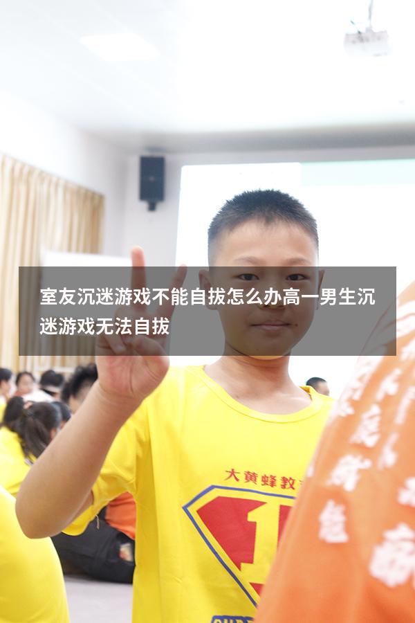 室友沉迷游戏不能自拔怎么办（高一男生沉迷游戏无法自拔）