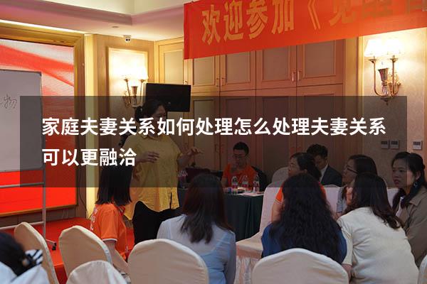家庭夫妻关系如何处理（怎么处理夫妻关系可以更融洽）