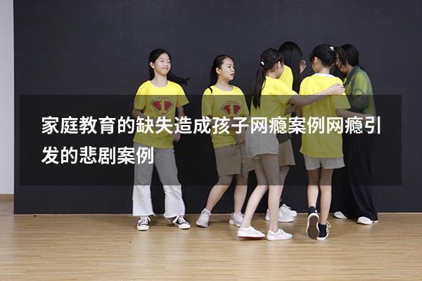 家庭教育的缺失造成孩子网瘾案例（网瘾引发的悲剧案例）